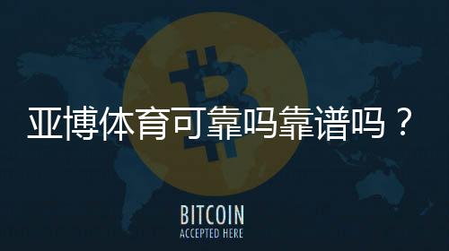 亚博体育可靠吗靠谱吗？真实测评：资质认证、平台安全与提现速度全面解析