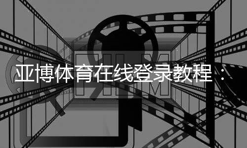 亚博体育在线登录教程:新手注册、快速登录与安全设置全攻略
