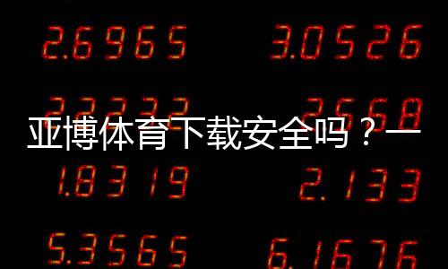 亚博体育下载安全吗?一文看懂权限风险、安装安全与防骗全攻略