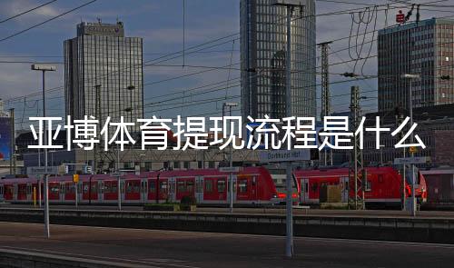 亚博体育提现流程是什么？新手必看提现步骤、到账时间与注意事项