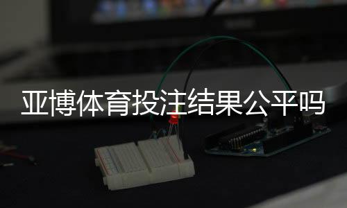 亚博体育投注结果公平吗?公正性揭秘、证据分析与玩家维权指南