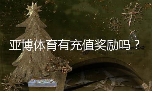 亚博体育有充值奖励吗？最新充值优惠、领取条件与常见问题全解析