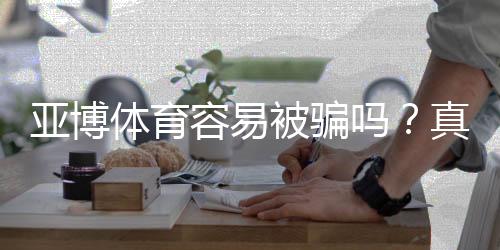 亚博体育容易被骗吗?真相解析、常见骗局与防骗实用攻略