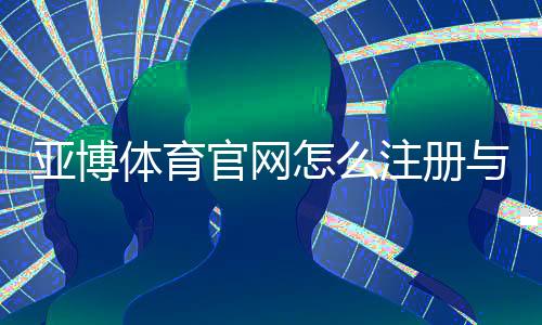 亚博体育官网怎么注册与登录？官网入口、充值提现与安全防骗全攻略