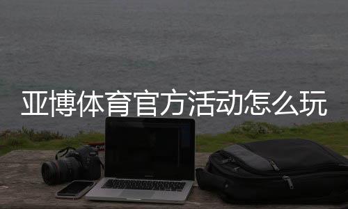 亚博体育官方活动怎么玩?优惠领取攻略、规则与常见问题全面解析