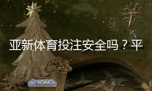 亚新体育投注安全吗？平台安全性、信誉与提款风险全面解析