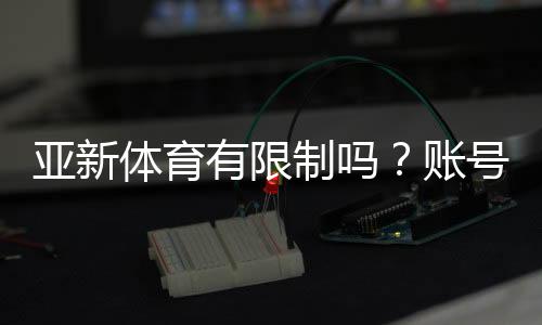 亚新体育有限制吗？账号、地区与充值玩法限制全解析