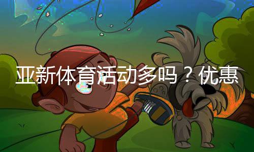 亚新体育活动多吗?优惠、赛事类型与参与攻略全面解读