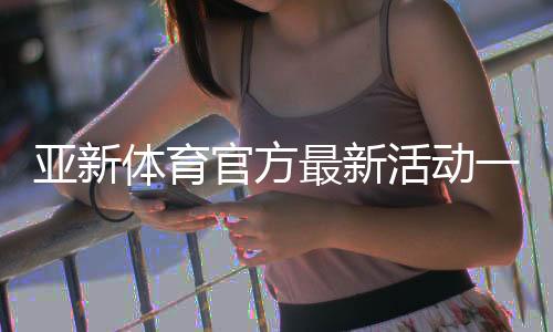 亚新体育官方最新活动一览:优惠内容、参与攻略与注意事项