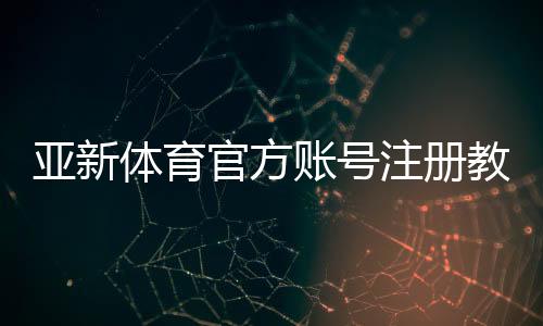 亚新体育官方账号注册教程:新手图文一步步开户、实名认证与常见问题详解