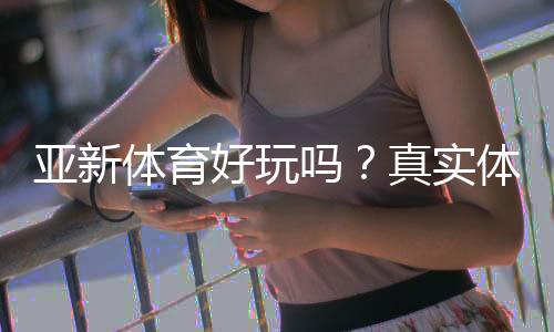 亚新体育好玩吗?真实体验评测、玩法特色与新手入门指南