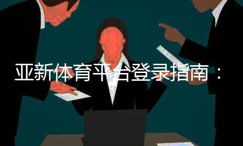 亚新体育平台登录指南:手机与网页版详细步骤、账号安全与常见问题解答