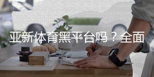 亚新体育黑平台吗？全面核查、用户投诉与安全辨别指南