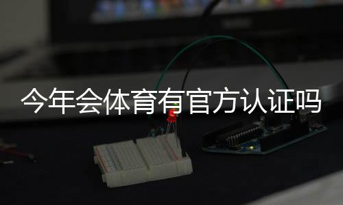 今年会体育有官方认证吗?官方认证最新情况与真伪辨别指南
