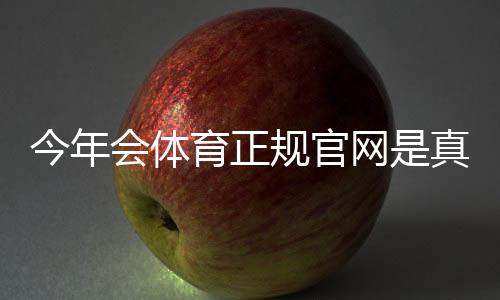 今年会体育正规官网是真的吗？官方入口、身份验证与安全使用全攻略