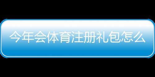今年会体育注册礼包怎么领取?新手领取攻略与注意事项