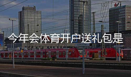 今年会体育开户送礼包是真的吗？礼包内容、领取条件与领取流程详解