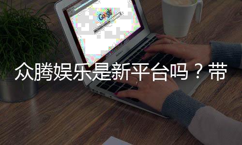 众腾娱乐是新平台吗？带你了解这个新兴娱乐平台的特色与优势