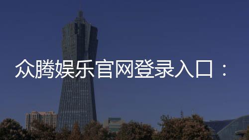 众腾娱乐官网登录入口:畅享顶级棋牌电游的尊贵体验