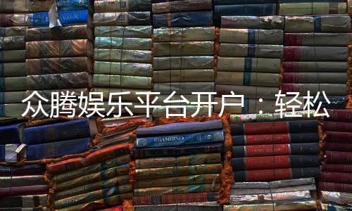 众腾娱乐平台开户：轻松注册即享豪华游戏礼包