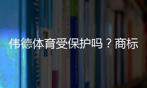 伟德体育受保护吗？商标与版权如何认定、查询步骤与维权全攻略