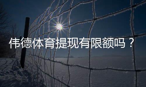 伟德体育提现有限额吗?最新提现额度、手续费与到账速度全面解析