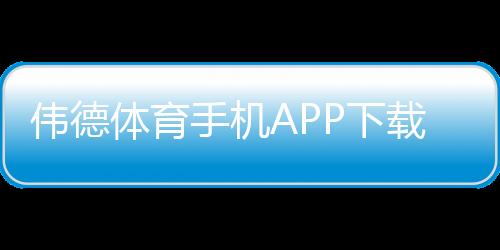 伟德体育手机APP下载:官方下载iOSAndroid安装教程与安全使用指南
