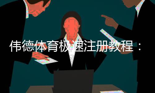 伟德体育极速注册教程：新手快速开户步骤与注意事项