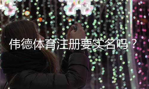 伟德体育注册要实名吗?实名认证步骤、注意事项与安全攻略
