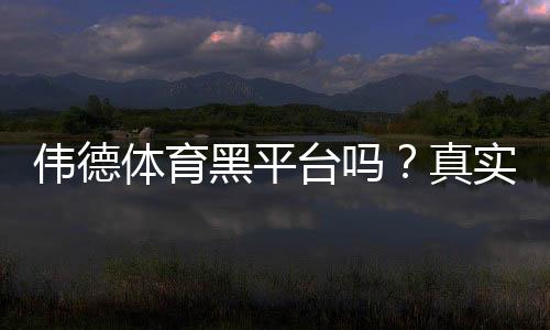 伟德体育黑平台吗？真实评测与防骗指南