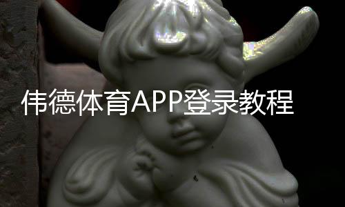伟德体育APP登录教程:安卓iOS下载、账号注册与常见问题一步到位