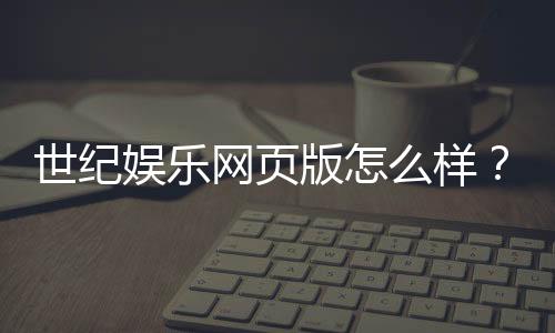 世纪娱乐网页版怎么样?资深玩家体验评测与实战技巧分享