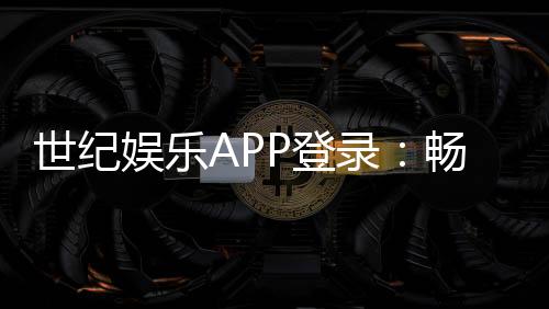 世纪娱乐APP登录：畅享顶级棋牌电游的尊贵体验