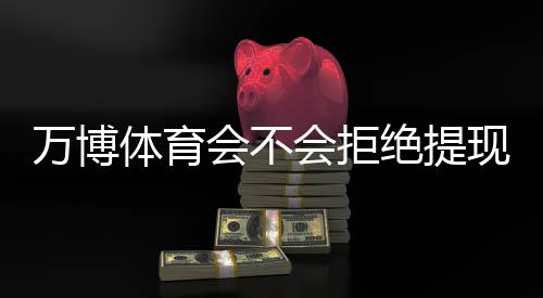 万博体育会不会拒绝提现？最新原因解析、预防技巧与申诉攻略