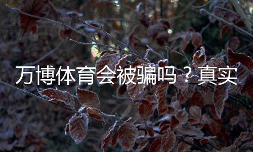 万博体育会被骗吗？真实用户评价与防骗攻略一次看懂