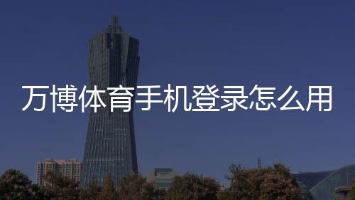 万博体育手机登录怎么用?手机下载安装、账号注册与安全登录全攻略
