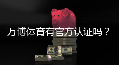 万博体育有官方认证吗？官方资质真假辨别与安全投注指南