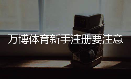 万博体育新手注册要注意什么？注册流程、实名认证与安全防骗全攻略