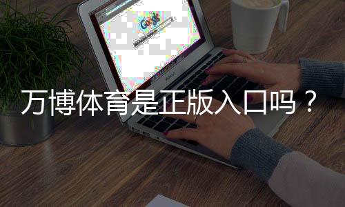 万博体育是正版入口吗?真伪辨别与安全登录完整指南