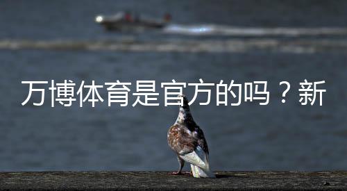 万博体育是官方的吗？新手如何辨别真伪与保障资金安全