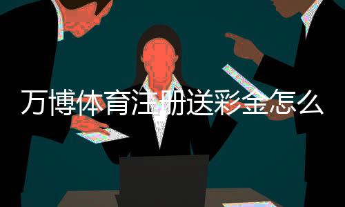 万博体育注册送彩金怎么玩？新手领取流程、规则与注意事项详解