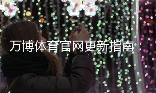 万博体育官网更新指南：新版功能详解、下载安装与常见问题一站式攻略