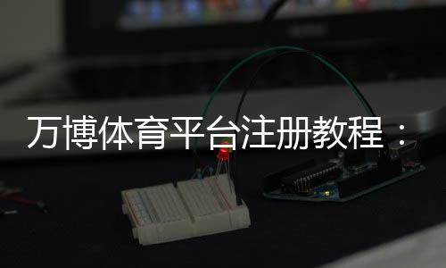 万博体育平台注册教程：新手快速注册流程、实名认证与安全注意事项