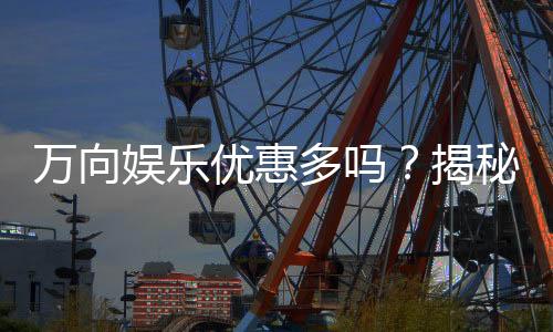 万向娱乐优惠多吗？揭秘其超值福利与独家活动