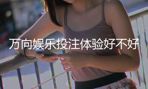 万向娱乐投注体验好不好？资深玩家亲测真实感受分享