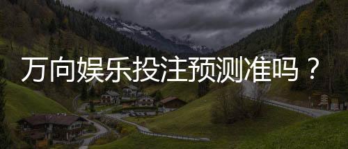 万向娱乐投注预测准吗?资深玩家实测分析与技巧分享