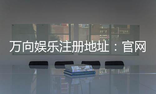 万向娱乐注册地址：官网入口与安全开户指南