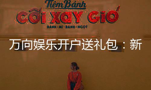 万向娱乐开户送礼包:新会员专享豪礼大放送