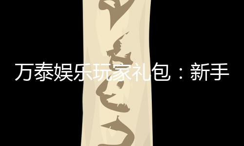 万泰娱乐玩家礼包：新手必领的超值福利与独家优惠