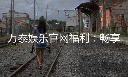 万泰娱乐官网福利：畅享豪华礼遇与独家优惠